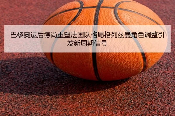 巴黎奥运后德尚重塑法国队格局格列兹曼角色调整引发新周期信号